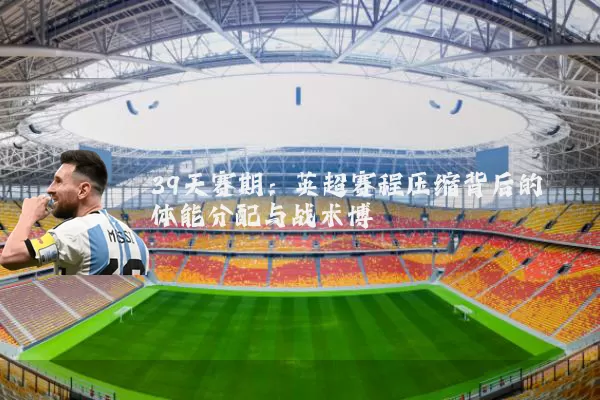 39天赛期:英超赛程压缩背后的体能分配与战术博弈