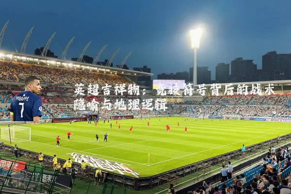 英超吉祥物:竞技符号背后的战术隐喻与地理逻辑