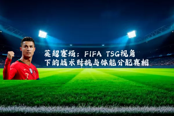英超赛场:FIFA TSG视角下的战术对抗与体能分配真相